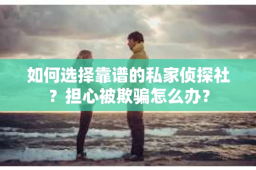 如何选择靠谱的私家侦探社？担心被欺骗怎么办？