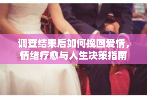 调查结束后如何挽回爱情,情绪疗愈与人生决策指南 调查结束后如何挽回爱情,情绪疗愈与人生决策指南