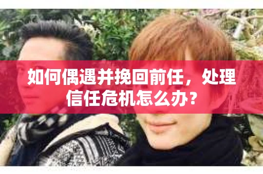 如何偶遇并挽回前任，处理信任危机怎么办？