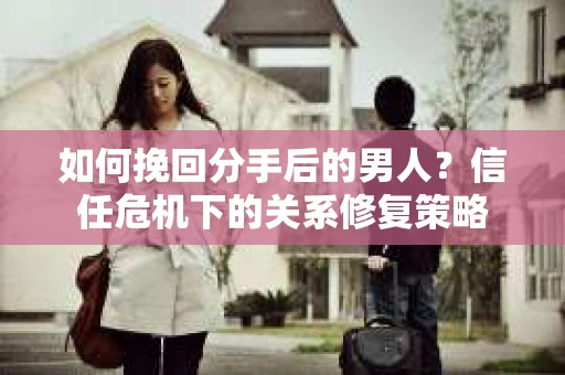 如何挽回分手后的男人？信任危机下的关系修复策略