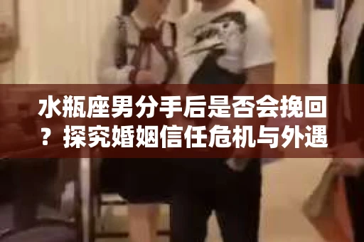 水瓶座男分手后是否会挽回？探究婚姻信任危机与外遇嫌疑的应对策略