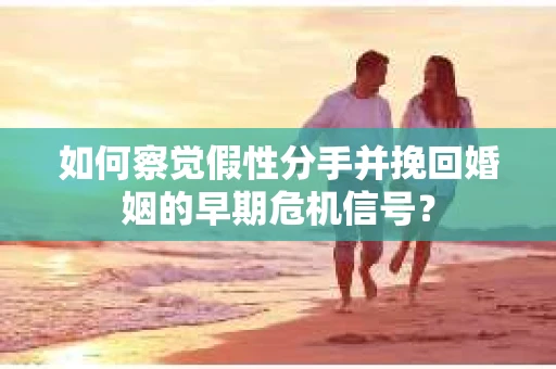 如何察觉假性分手并挽回婚姻的早期危机信号？