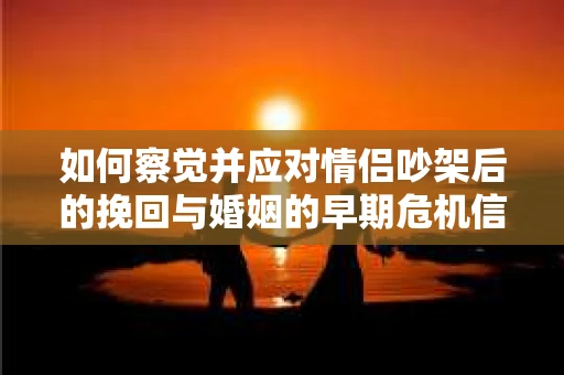 如何察觉并应对情侣吵架后的挽回与婚姻的早期危机信号？