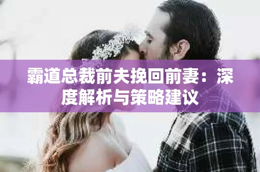 霸道总裁前夫挽回前妻：深度解析与策略建议
