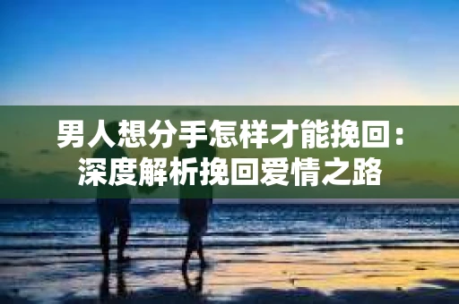 男人想分手怎样才能挽回：深度解析挽回爱情之路
