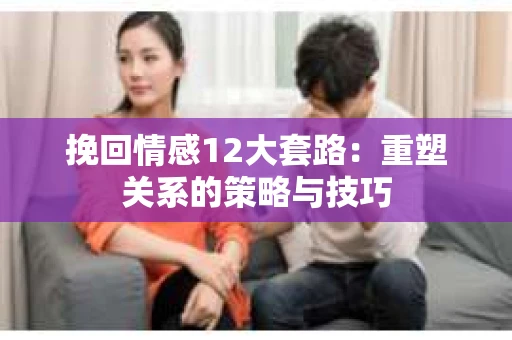 挽回情感12大套路：重塑关系的策略与技巧