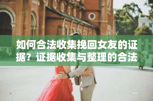 如何合法收集挽回女友的证据？证据收集与整理的合法策略怎么办？