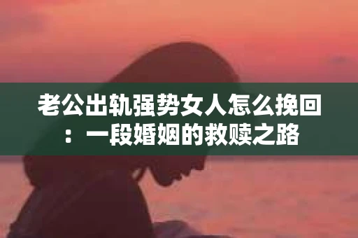 老公出轨强势女人怎么挽回：一段婚姻的救赎之路