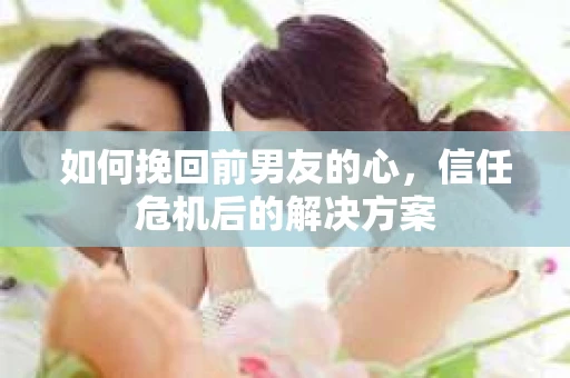 如何挽回前男友的心，信任危机后的解决方案