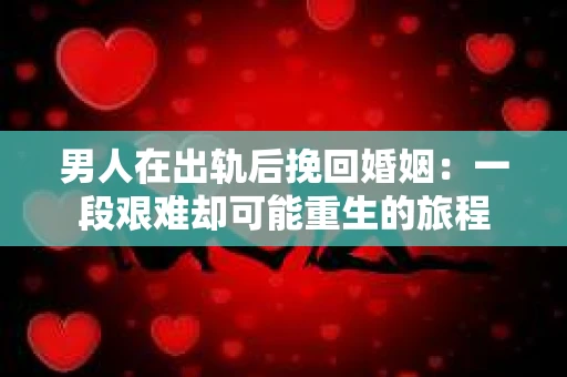 男人在出轨后挽回婚姻：一段艰难却可能重生的旅程