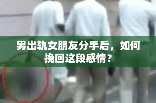 男出轨女朋友分手后，如何挽回这段感情？
