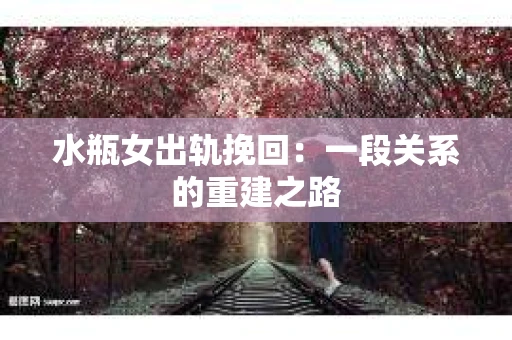 水瓶女出轨挽回:一段关系的重建之路 水瓶女出轨挽回:一段关系的重建之路