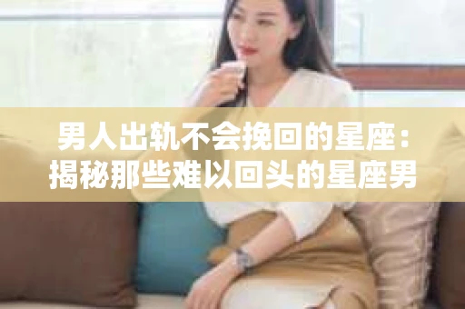 男人出轨不会挽回的星座：揭秘那些难以回头的星座男