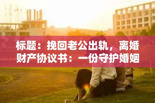 标题：挽回老公出轨，离婚财产协议书：一份守护婚姻与财产的明智选择