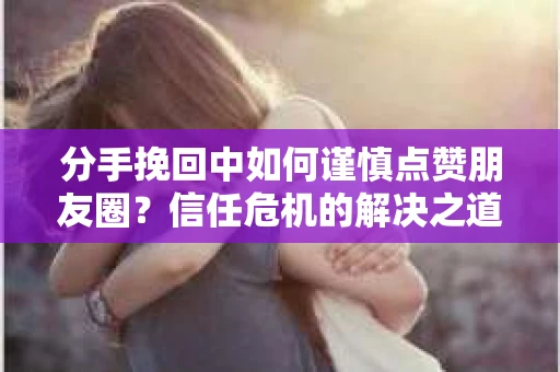 分手挽回中如何谨慎点赞朋友圈？信任危机的解决之道