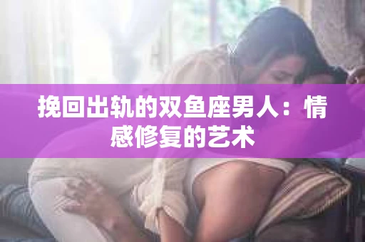 挽回出轨的双鱼座男人：情感修复的艺术