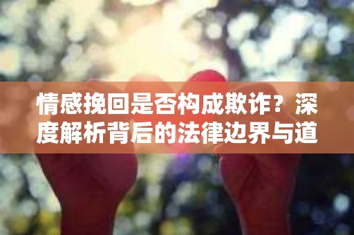 情感挽回是否构成欺诈？深度解析背后的法律边界与道德伦理
