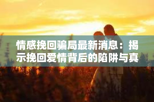 情感挽回骗局最新消息：揭示挽回爱情背后的陷阱与真相
