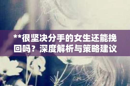 **很坚决分手的女生还能挽回吗？深度解析与策略建议**