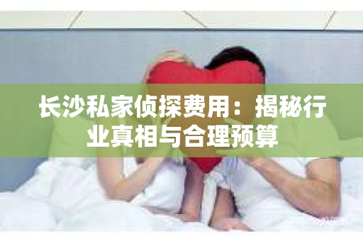 长沙私家侦探费用：揭秘行业真相与合理预算