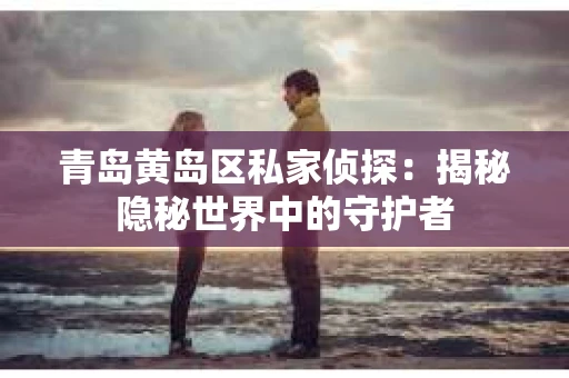 青岛黄岛区私家侦探：揭秘隐秘世界中的守护者