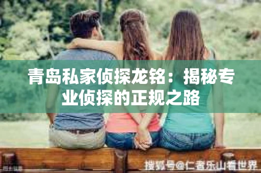 青岛私家侦探龙铭：揭秘专业侦探的正规之路