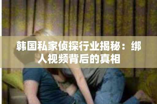 韩国私家侦探行业揭秘:绑人视频背后的真相 韩国私家侦探行业揭秘:绑人视频背后的真相
