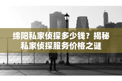 绵阳私家侦探多少钱？揭秘私家侦探服务价格之谜
