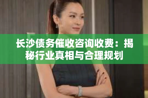 长沙债务催收咨询收费：揭秘行业真相与合理规划