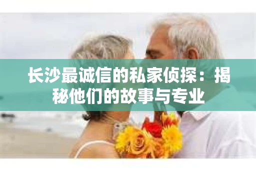 长沙最诚信的私家侦探：揭秘他们的故事与专业