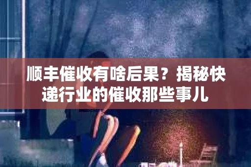 顺丰催收有啥后果?揭秘快递行业的催收那些事儿 顺丰催收有啥后果?揭秘快递行业的催收那些事儿