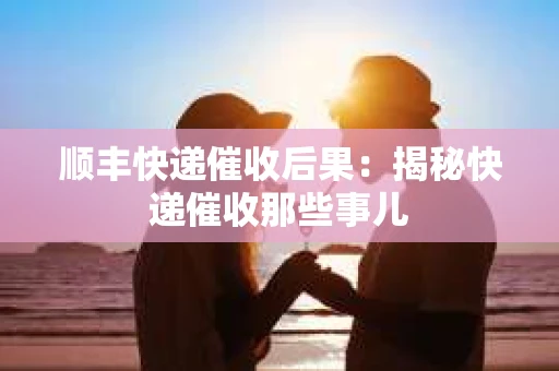 顺丰快递催收后果：揭秘快递催收那些事儿