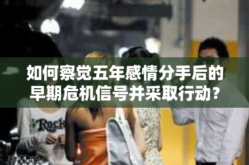 如何察觉五年感情分手后的早期危机信号并采取行动? 如何察觉五年感情分手后的早期危机信号并采取行动?