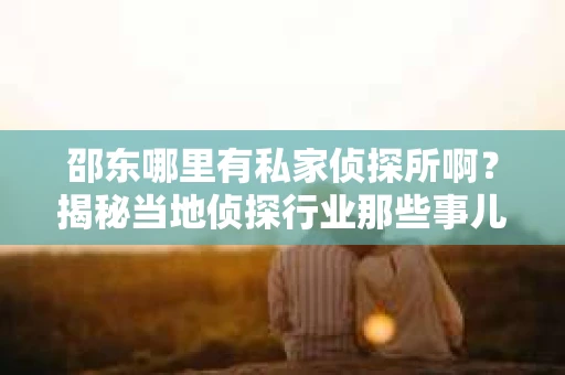 邵东哪里有私家侦探所啊？揭秘当地侦探行业那些事儿