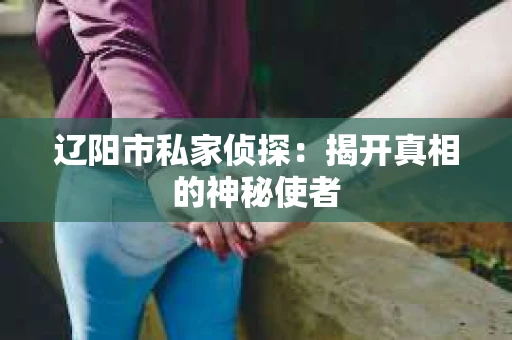 辽阳市私家侦探:揭开真相的神秘使者 辽阳市私家侦探:揭开真相的神秘使者