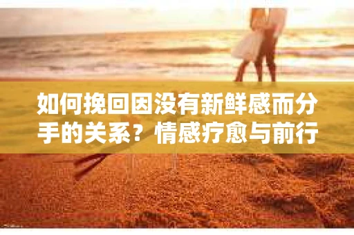 如何挽回因没有新鲜感而分手的关系？情感疗愈与前行计划