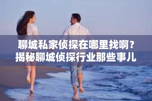 聊城私家侦探在哪里找啊？揭秘聊城侦探行业那些事儿