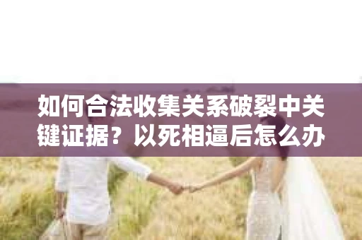 如何合法收集关系破裂中关键证据？以死相逼后怎么办？