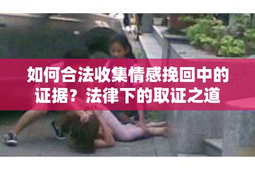 如何合法收集情感挽回中的证据？法律下的取证之道