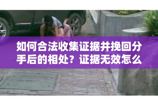 如何合法收集证据并挽回分手后的相处？证据无效怎么办？