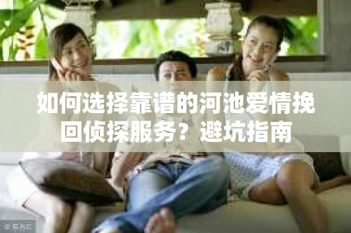 如何选择靠谱的河池爱情挽回侦探服务?避坑指南 如何选择靠谱的河池爱情挽回侦探服务?避坑指南