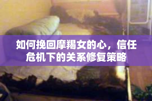 如何挽回摩羯女的心,信任危机下的关系修复策略 如何挽回摩羯女的心,信任危机下的关系修复策略