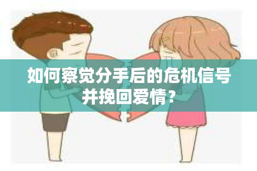 如何察觉分手后的危机信号并挽回爱情？