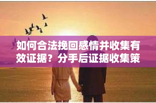 如何合法挽回感情并收集有效证据？分手后证据收集策略