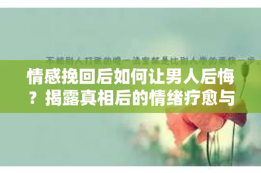 情感挽回后如何让男人后悔？揭露真相后的情绪疗愈与人生决策
