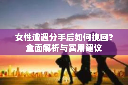 女性遭遇分手后如何挽回？全面解析与实用建议