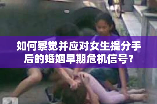 如何察觉并应对女生提分手后的婚姻早期危机信号？