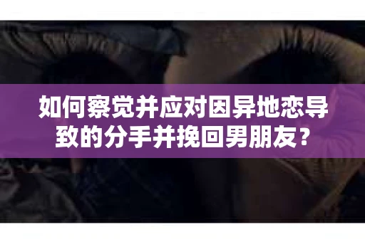 如何察觉并应对因异地恋导致的分手并挽回男朋友？