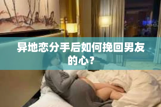异地恋分手后如何挽回男友的心？