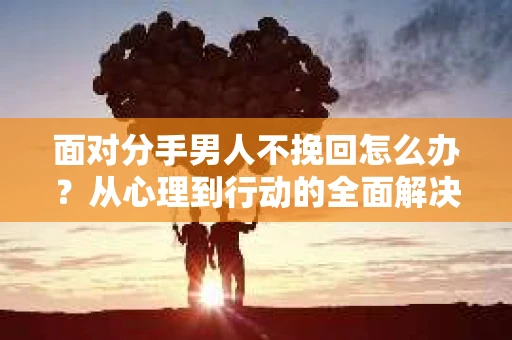 面对分手男人不挽回怎么办？从心理到行动的全面解决方案